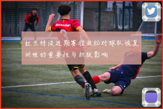 杜兰特谈近期赛程放松对球队恢复训练的重要性与积极影响