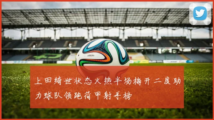 上田绮世状态火热半场梅开二度助力球队领跑荷甲射手榜