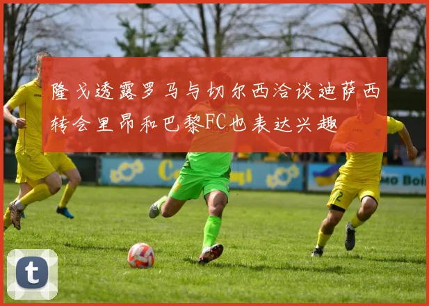 隆戈透露罗马与切尔西洽谈迪萨西转会里昂和巴黎FC也表达兴趣