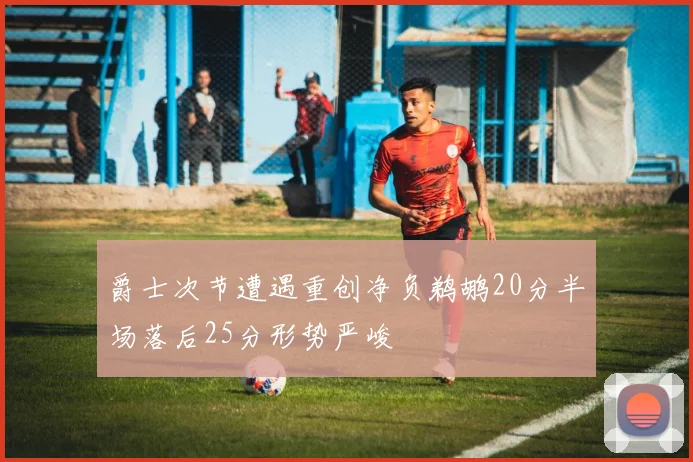 爵士次节遭遇重创净负鹈鹕20分半场落后25分形势严峻
