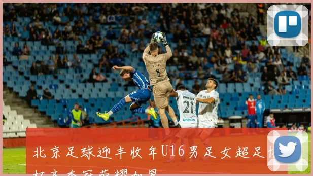北京足球迎丰收年U16男足女超足协杯齐夺冠荣耀加冕
