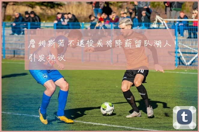 詹姆斯若不退役或将降薪留队湖人引发热议