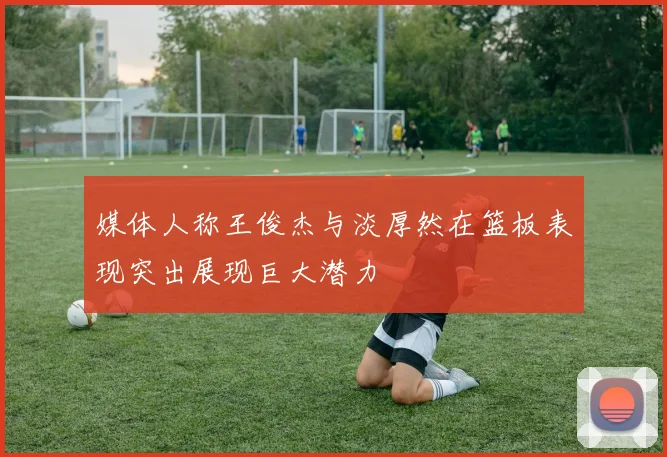 媒体人称王俊杰与淡厚然在篮板表现突出展现巨大潜力