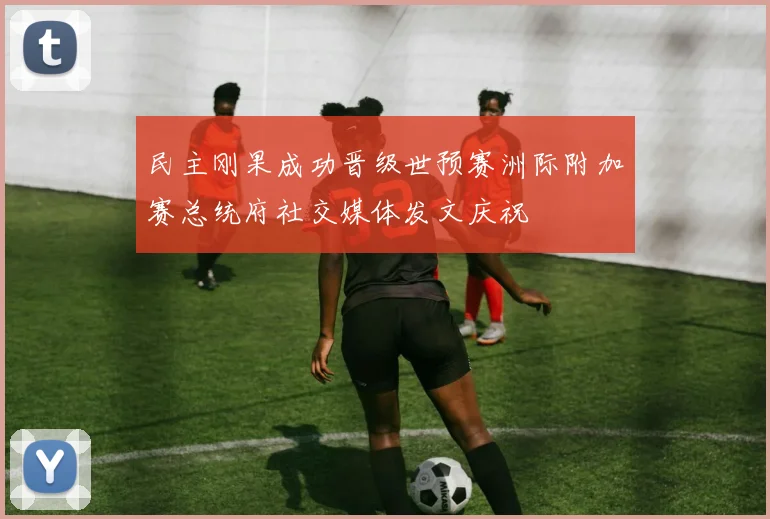 民主刚果成功晋级世预赛洲际附加赛总统府社交媒体发文庆祝
