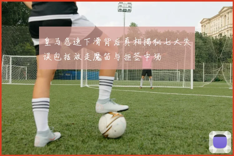 皇马急速下滑背后真相揭秘七大失误包括放走魔笛与拒签中场