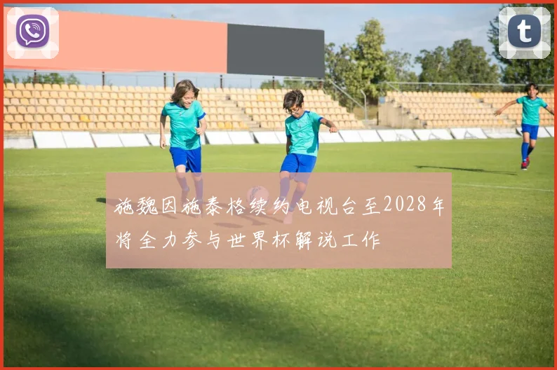 施魏因施泰格续约电视台至2028年将全力参与世界杯解说工作