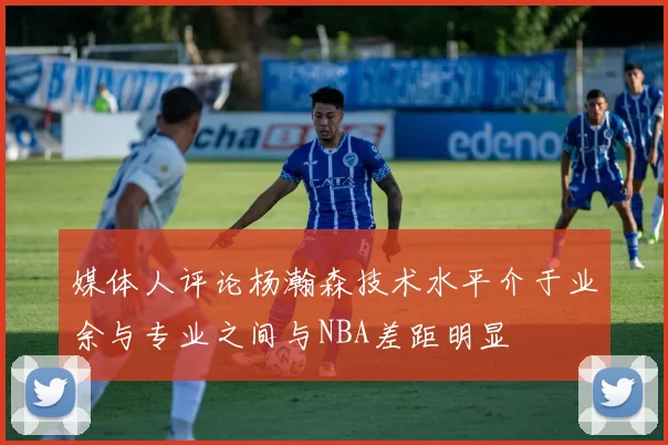 媒体人评论杨瀚森技术水平介于业余与专业之间与NBA差距明显