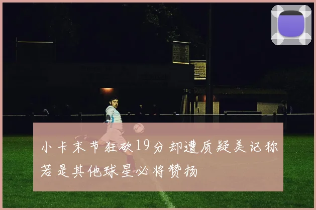 小卡末节狂砍19分却遭质疑美记称若是其他球星必将赞扬