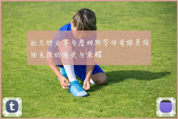 杜兰特分享与詹姆斯等传奇球员同场竞技的感受与荣耀