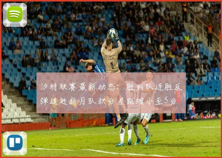 沙特联赛最新动态：胜利队连胜反弹追赶新月队积分差距缩小至5分