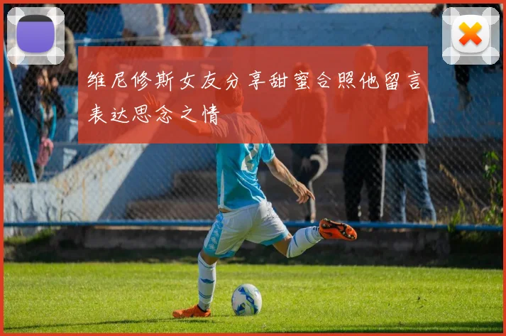 维尼修斯女友分享甜蜜合照他留言表达思念之情
