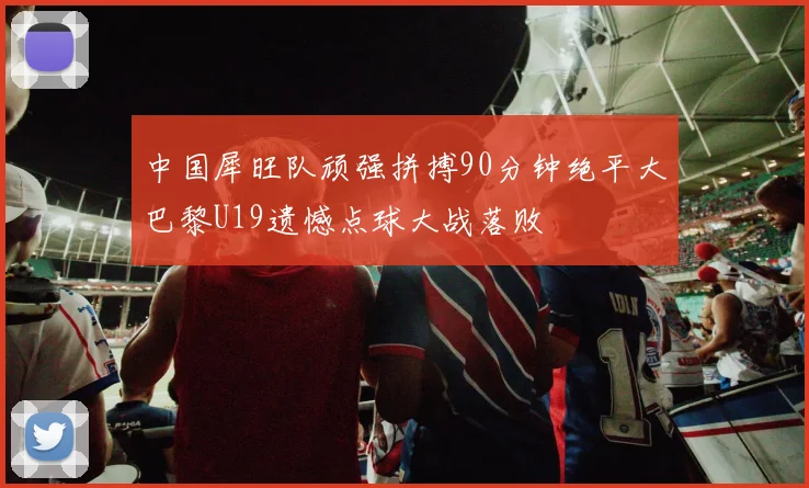 中国犀旺队顽强拼搏90分钟绝平大巴黎U19遗憾点球大战落败