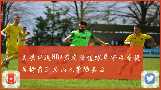 美媒评选NBA最有价值球员字母哥稳居榜首亚历山大紧随其后