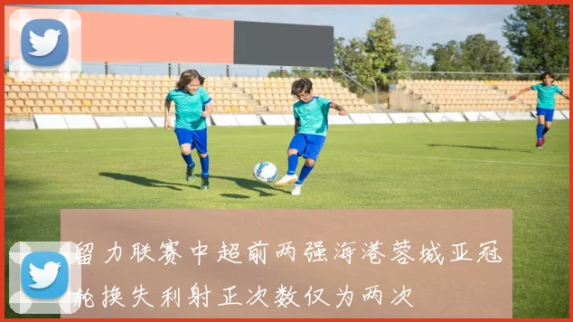 留力联赛中超前两强海港蓉城亚冠轮换失利射正次数仅为两次