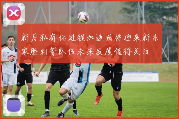 新月私有化进程加速或将迎来新东家胜利等队伍未来发展值得关注