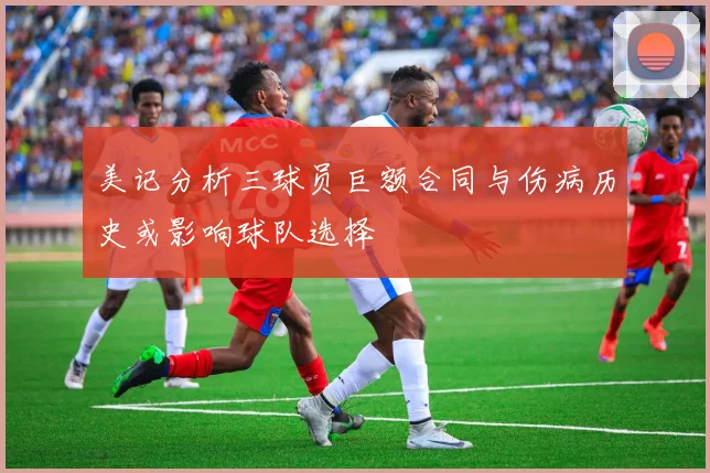 美记分析三球员巨额合同与伤病历史或影响球队选择