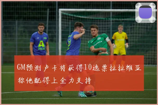 GM预测卢卡将获得10选票拉拉维亚称他配得上全力支持