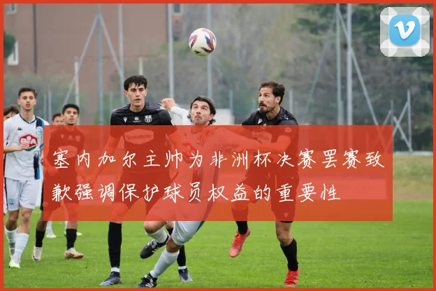 塞内加尔主帅为非洲杯决赛罢赛致歉强调保护球员权益的重要性