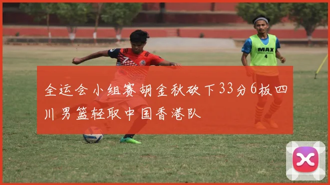 全运会小组赛胡金秋砍下33分6板四川男篮轻取中国香港队