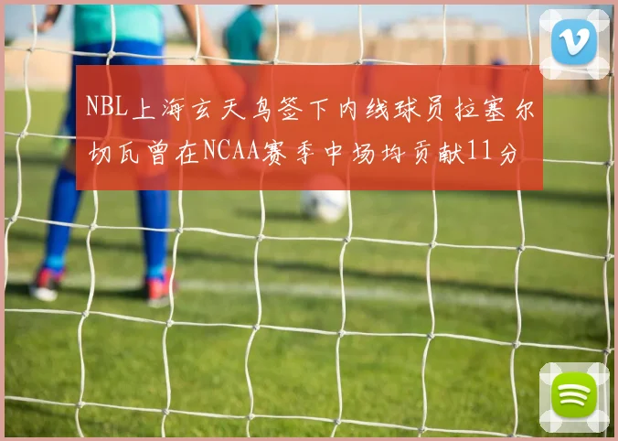 NBL上海玄天鸟签下内线球员拉塞尔切瓦曾在NCAA赛季中场均贡献11分8篮板