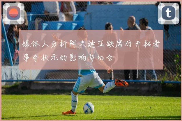 媒体人分析阿夫迪亚缺席对开拓者争夺状元的影响与机会