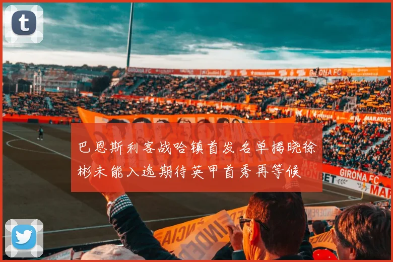 巴恩斯利客战哈镇首发名单揭晓徐彬未能入选期待英甲首秀再等候