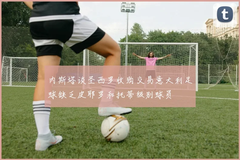 内斯塔谈圣西罗收购交易意大利足球缺乏皮耶罗和托蒂级别球员