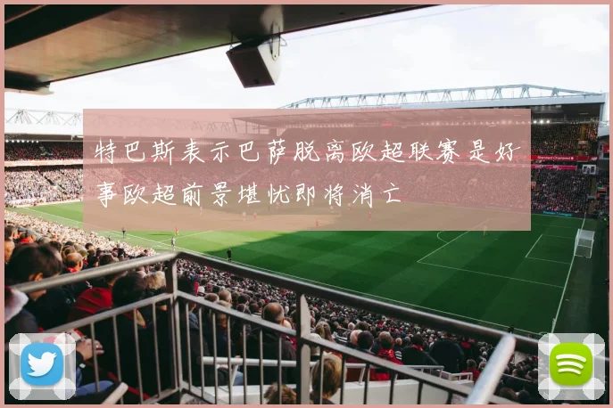特巴斯表示巴萨脱离欧超联赛是好事欧超前景堪忧即将消亡