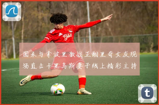 国米与拿波里激战正酣里奇女友现场直击卡里乌斯妻子线上精彩主持