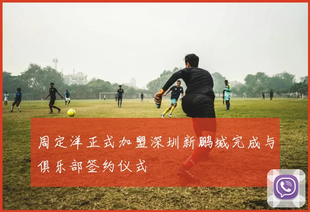 周定洋正式加盟深圳新鹏城完成与俱乐部签约仪式