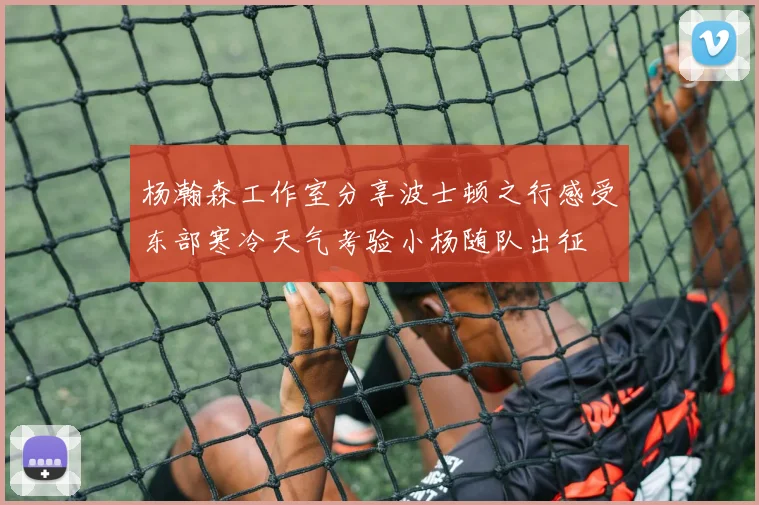 杨瀚森工作室分享波士顿之行感受东部寒冷天气考验小杨随队出征
