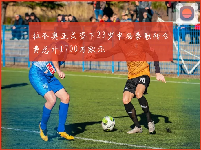 拉齐奥正式签下23岁中场泰勒转会费总计1700万欧元