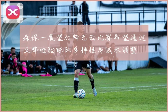 森保一展望对阵巴西比赛希望通过交锋检验球队多样性与战术调整