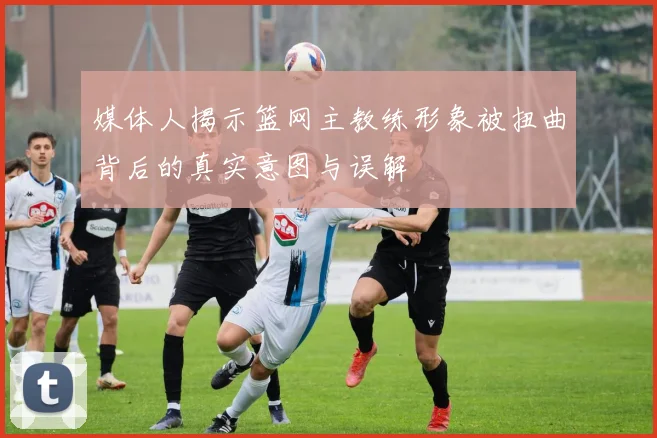 媒体人揭示篮网主教练形象被扭曲背后的真实意图与误解
