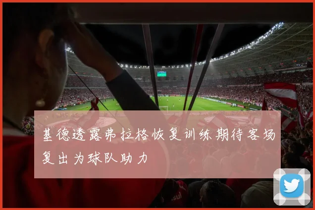 基德透露弗拉格恢复训练期待客场复出为球队助力