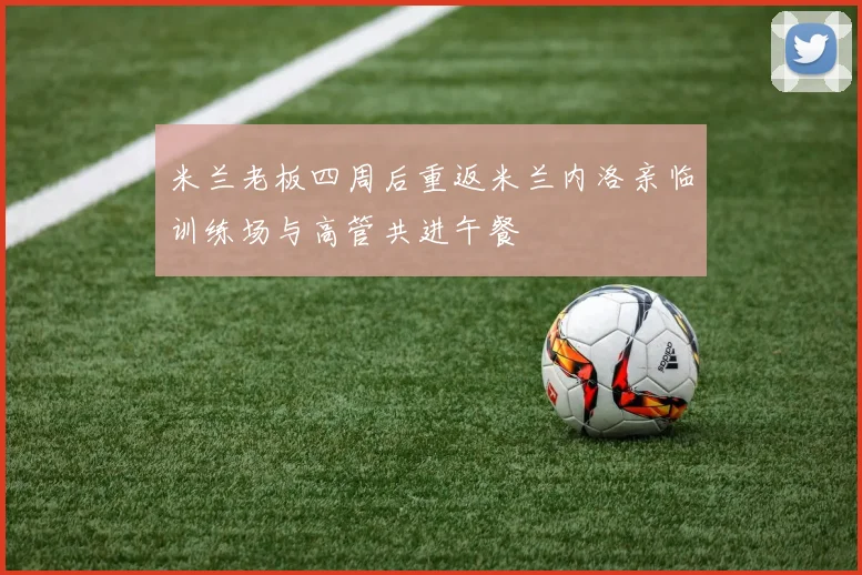 米兰老板四周后重返米兰内洛亲临训练场与高管共进午餐