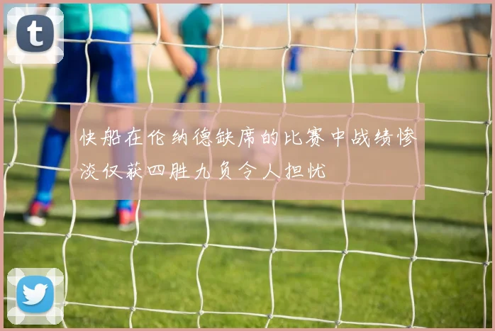 快船在伦纳德缺席的比赛中战绩惨淡仅获四胜九负令人担忧