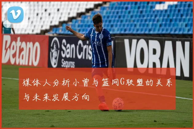 媒体人分析小曾与篮网G联盟的关系与未来发展方向
