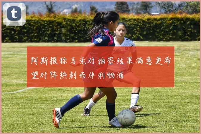 阿斯报称马竞对抽签结果满意更希望对阵热刺而非利物浦