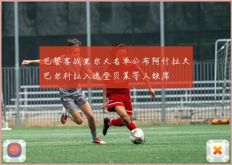 巴黎客战里尔大名单公布阿什拉夫巴尔科拉入选登贝莱等人缺席