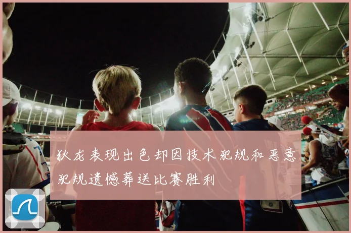 狄龙表现出色却因技术犯规和恶意犯规遗憾葬送比赛胜利