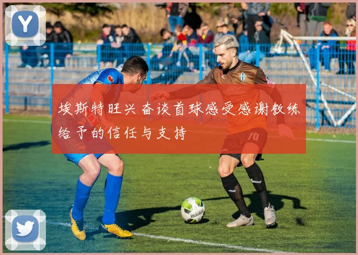 埃斯特旺兴奋谈首球感受感谢教练给予的信任与支持