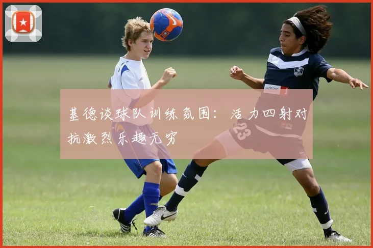 基德谈球队训练氛围：活力四射对抗激烈乐趣无穷