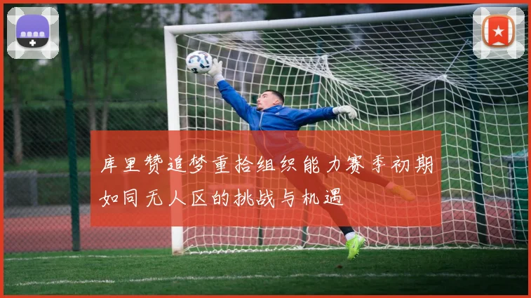 库里赞追梦重拾组织能力赛季初期如同无人区的挑战与机遇