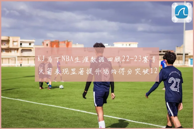 KJ马丁NBA生涯数据回顾22-23赛季火箭表现显著提升场均得分突破12分