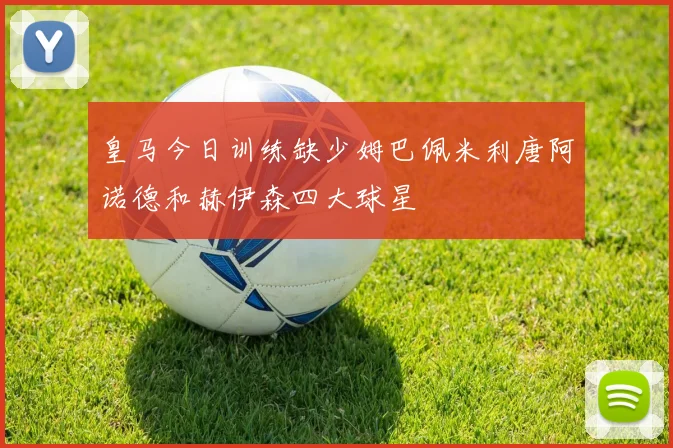 皇马今日训练缺少姆巴佩米利唐阿诺德和赫伊森四大球星