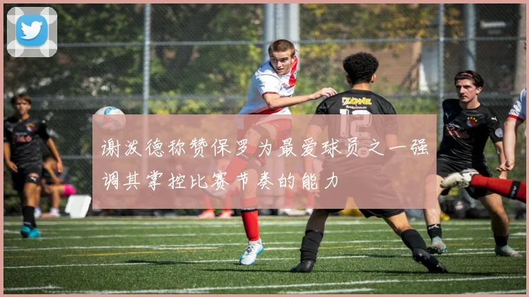 谢泼德称赞保罗为最爱球员之一强调其掌控比赛节奏的能力